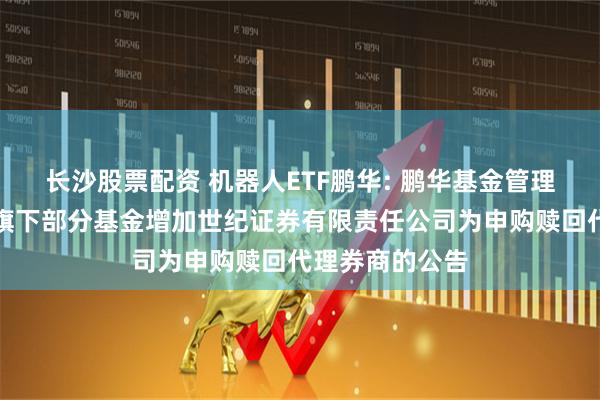 长沙股票配资 机器人ETF鹏华: 鹏华基金管理有限公司关于旗下部分基金增加世纪证券有限责任公司为申购赎回代理券商的公告