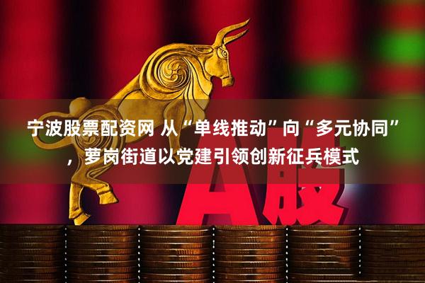 宁波股票配资网 从“单线推动”向“多元协同”，萝岗街道以党建引领创新征兵模式