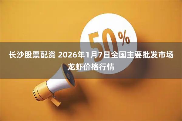 长沙股票配资 2026年1月7日全国主要批发市场龙虾价格行情