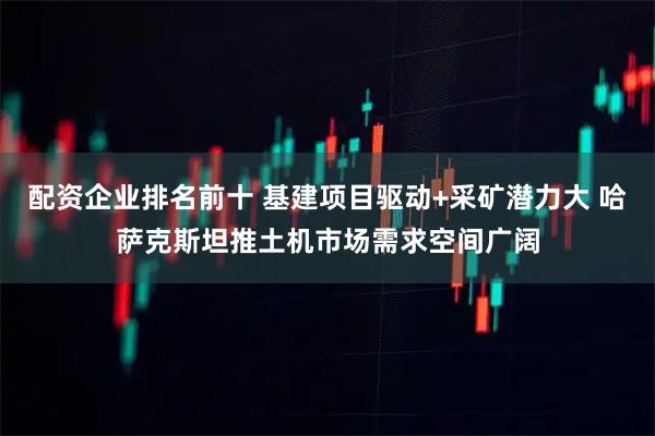 配资企业排名前十 基建项目驱动+采矿潜力大 哈萨克斯坦推土机市场需求空间广阔